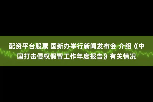 配资平台股票 国新办举行新闻发布会 介绍《中国打击侵权假冒工作年度报告》有关情况