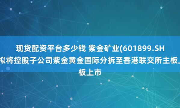 现货配资平台多少钱 紫金矿业(601899.SH)：拟将控股子公司紫金黄金国际分拆至香港联交所主板上市