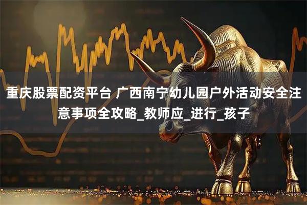 重庆股票配资平台 广西南宁幼儿园户外活动安全注意事项全攻略_教师应_进行_孩子