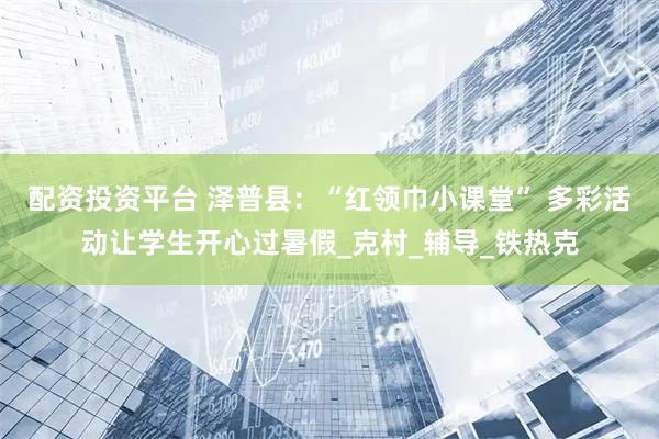 配资投资平台 泽普县：“红领巾小课堂” 多彩活动让学生开心过暑假_克村_辅导_铁热克