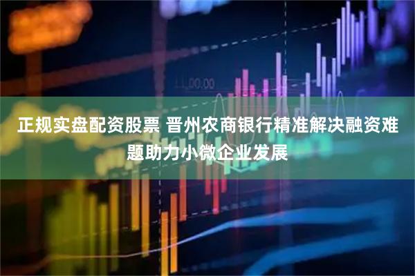 正规实盘配资股票 晋州农商银行精准解决融资难题助力小微企业发展