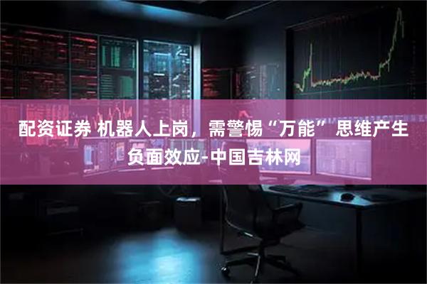 配资证券 机器人上岗，需警惕“万能” 思维产生负面效应-中国吉林网
