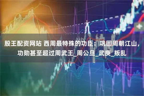 股王配资网站 西周最特殊的功臣：巩固周朝江山，功勋甚至超过周武王_周公旦_武庚_叛乱