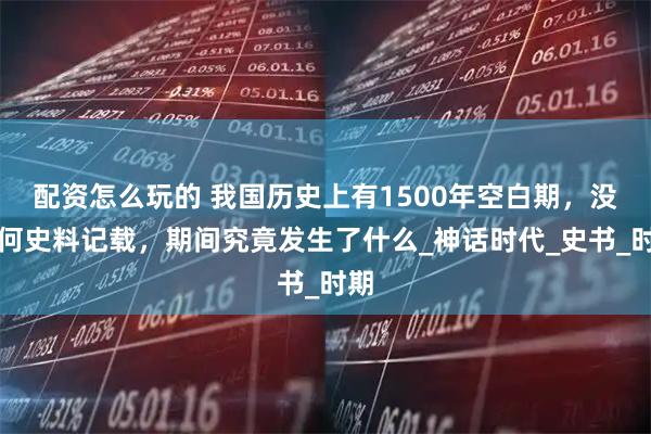 配资怎么玩的 我国历史上有1500年空白期，没任何史料记载，期间究竟发生了什么_神话时代_史书_时期