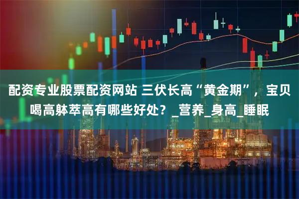 配资专业股票配资网站 三伏长高“黄金期”，宝贝喝高躰萃高有哪些好处？_营养_身高_睡眠