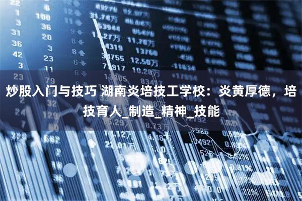 炒股入门与技巧 湖南炎培技工学校：炎黄厚德，培技育人_制造_精神_技能