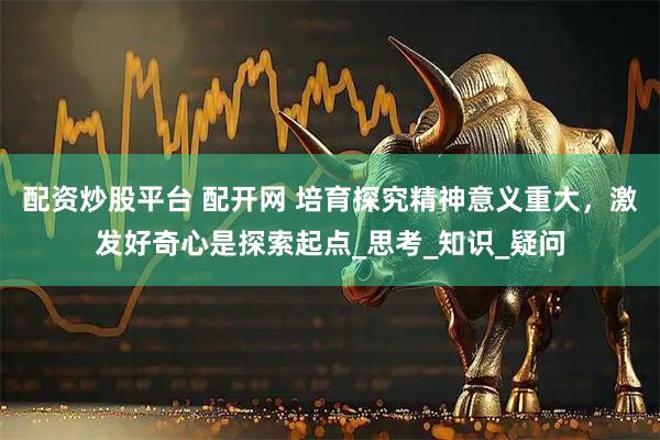 配资炒股平台 配开网 培育探究精神意义重大，激发好奇心是探索起点_思考_知识_疑问