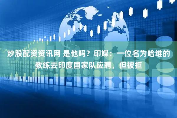 炒股配资资讯网 是他吗？印媒：一位名为哈维的教练去印度国家队应聘，但被拒