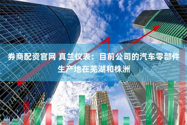 券商配资官网 真兰仪表：目前公司的汽车零部件生产地在芜湖和株洲