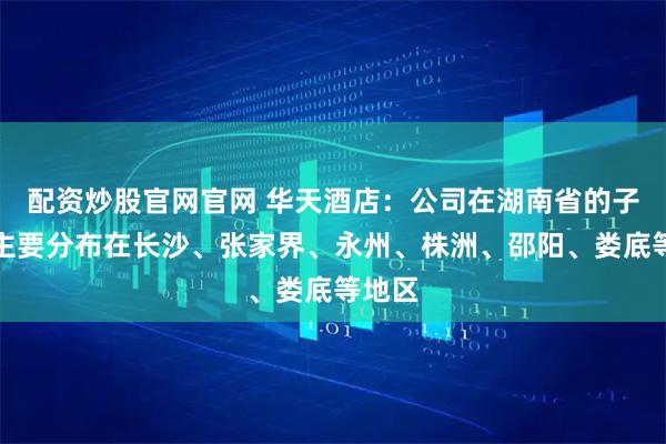 配资炒股官网官网 华天酒店：公司在湖南省的子公司主要分布在长沙、张家界、永州、株洲、邵阳、娄底等地区