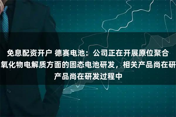 免息配资开户 德赛电池：公司正在开展原位聚合电解质和氧化物电解质方面的固态电池研发，相关产品尚在研发过程中