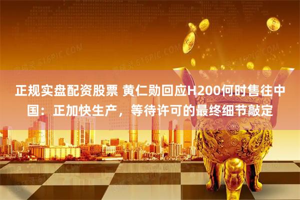正规实盘配资股票 黄仁勋回应H200何时售往中国：正加快生产，等待许可的最终细节敲定