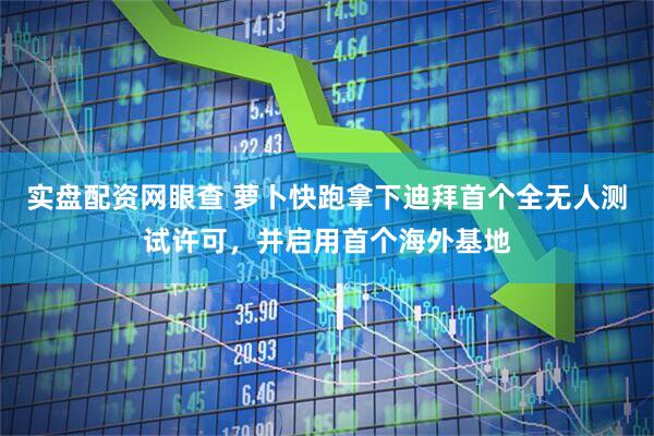 实盘配资网眼查 萝卜快跑拿下迪拜首个全无人测试许可，并启用首个海外基地