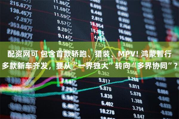 配资网可 包含首款轿跑、猎装、MPV! 鸿蒙智行多款新车齐发，要从“一界独大”转向“多界协同”?