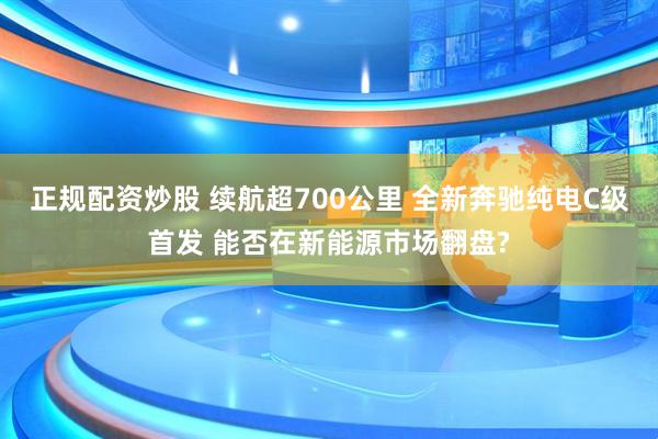正规配资炒股 续航超700公里 全新奔驰纯电C级首发 能否在新能源市场翻盘?