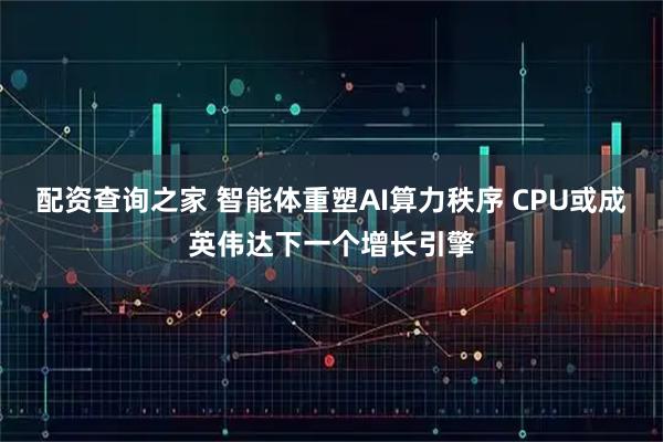 配资查询之家 智能体重塑AI算力秩序 CPU或成英伟达下一个增长引擎